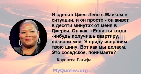 Я сделал Джея Лено с Майком в ситуации, и он просто - он живет в десяти минутах от меня в Джерси. Он как: «Если ты когда -нибудь получишь квартиру, позвони мне. Я приду исправим твою шину. Вот как мы делаем. Это