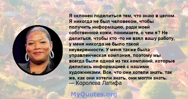 Я склонен поделиться тем, что знаю в целом. Я никогда не был человеком, чтобы получить информацию, ради моей собственной кожи, понимаете, о чем я? Не делиться, чтобы кто -то не взял вашу работу, у меня никогда не было