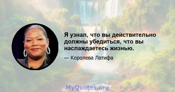 Я узнал, что вы действительно должны убедиться, что вы наслаждаетесь жизнью.