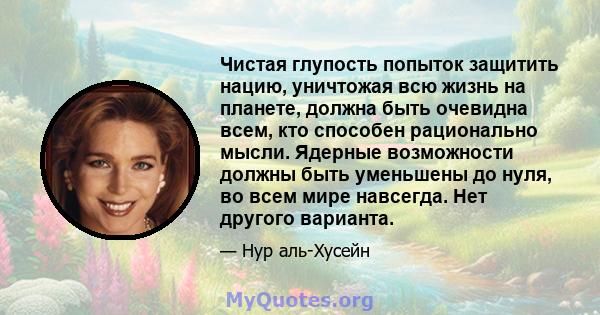 Чистая глупость попыток защитить нацию, уничтожая всю жизнь на планете, должна быть очевидна всем, кто способен рационально мысли. Ядерные возможности должны быть уменьшены до нуля, во всем мире навсегда. Нет другого