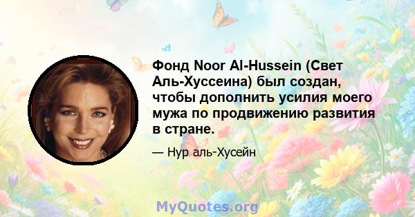 Фонд Noor Al-Hussein (Свет Аль-Хуссеина) был создан, чтобы дополнить усилия моего мужа по продвижению развития в стране.