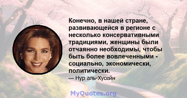 Конечно, в нашей стране, развивающейся в регионе с несколько консервативными традициями, женщины были отчаянно необходимы, чтобы быть более вовлеченными - социально, экономически, политически.