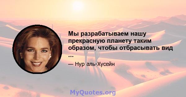 Мы разрабатываем нашу прекрасную планету таким образом, чтобы отбрасывать вид ...