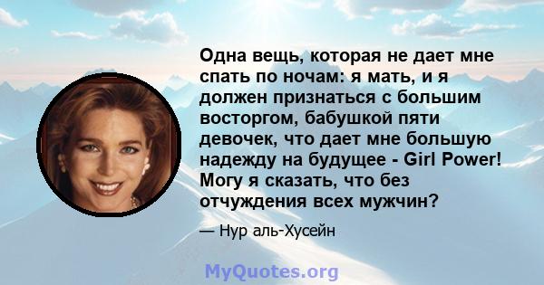 Одна вещь, которая не дает мне спать по ночам: я мать, и я должен признаться с большим восторгом, бабушкой пяти девочек, что дает мне большую надежду на будущее - Girl Power! Могу я сказать, что без отчуждения всех