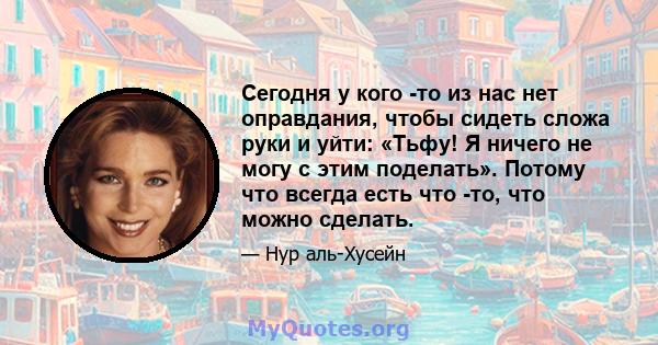 Сегодня у кого -то из нас нет оправдания, чтобы сидеть сложа руки и уйти: «Тьфу! Я ничего не могу с этим поделать». Потому что всегда есть что -то, что можно сделать.