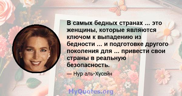 В самых бедных странах ... это женщины, которые являются ключом к выпадению из бедности ... и подготовке другого поколения для ... привести свои страны в реальную безопасность.