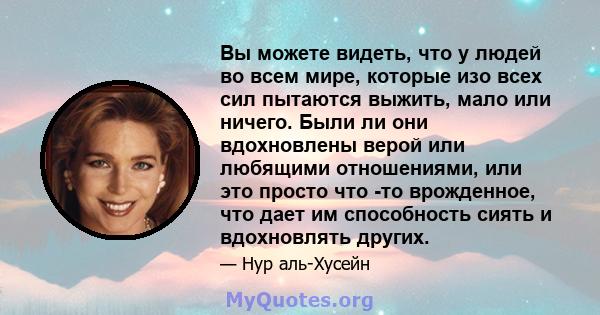 Вы можете видеть, что у людей во всем мире, которые изо всех сил пытаются выжить, мало или ничего. Были ли они вдохновлены верой или любящими отношениями, или это просто что -то врожденное, что дает им способность сиять 