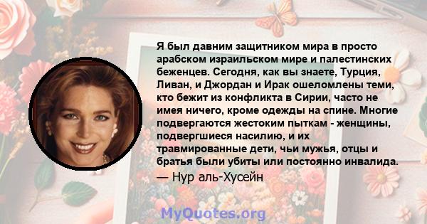 Я был давним защитником мира в просто арабском израильском мире и палестинских беженцев. Сегодня, как вы знаете, Турция, Ливан, и Джордан и Ирак ошеломлены теми, кто бежит из конфликта в Сирии, часто не имея ничего,