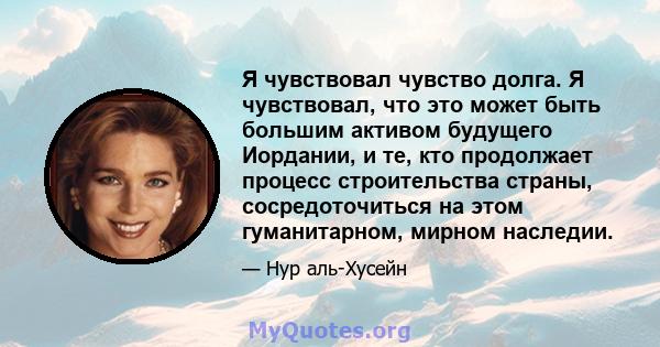 Я чувствовал чувство долга. Я чувствовал, что это может быть большим активом будущего Иордании, и те, кто продолжает процесс строительства страны, сосредоточиться на этом гуманитарном, мирном наследии.