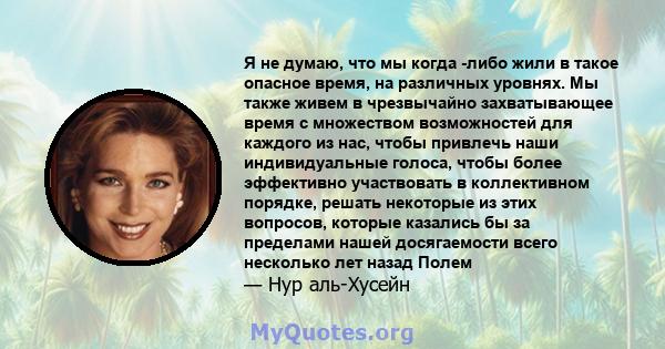 Я не думаю, что мы когда -либо жили в такое опасное время, на различных уровнях. Мы также живем в чрезвычайно захватывающее время с множеством возможностей для каждого из нас, чтобы привлечь наши индивидуальные голоса,