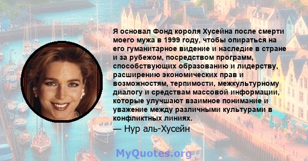 Я основал Фонд короля Хусейна после смерти моего мужа в 1999 году, чтобы опираться на его гуманитарное видение и наследие в стране и за рубежом, посредством программ, способствующих образованию и лидерству, расширению