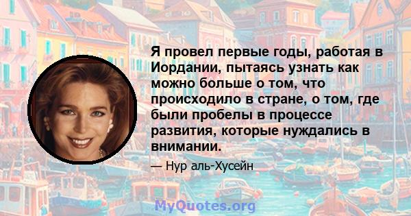 Я провел первые годы, работая в Иордании, пытаясь узнать как можно больше о том, что происходило в стране, о том, где были пробелы в процессе развития, которые нуждались в внимании.