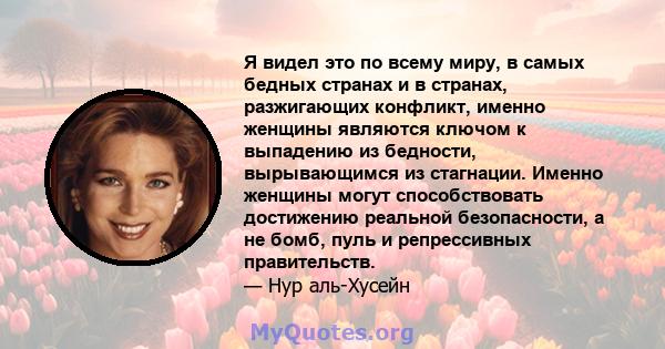 Я видел это по всему миру, в самых бедных странах и в странах, разжигающих конфликт, именно женщины являются ключом к выпадению из бедности, вырывающимся из стагнации. Именно женщины могут способствовать достижению