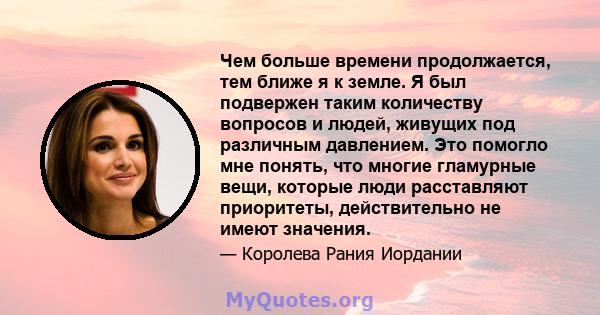 Чем больше времени продолжается, тем ближе я к земле. Я был подвержен таким количеству вопросов и людей, живущих под различным давлением. Это помогло мне понять, что многие гламурные вещи, которые люди расставляют