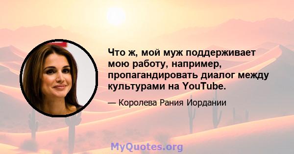 Что ж, мой муж поддерживает мою работу, например, пропагандировать диалог между культурами на YouTube.