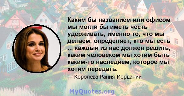 Каким бы названием или офисом мы могли бы иметь честь удерживать, именно то, что мы делаем, определяет, кто мы есть ... каждый из нас должен решить, каким человеком мы хотим быть каким-то наследием, которое мы хотим