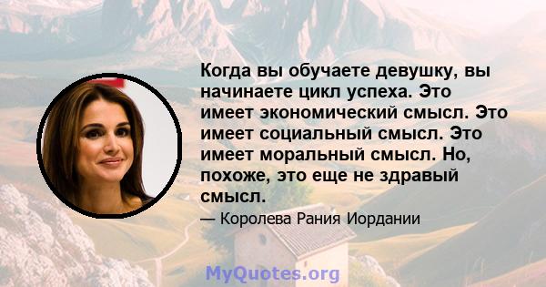 Когда вы обучаете девушку, вы начинаете цикл успеха. Это имеет экономический смысл. Это имеет социальный смысл. Это имеет моральный смысл. Но, похоже, это еще не здравый смысл.