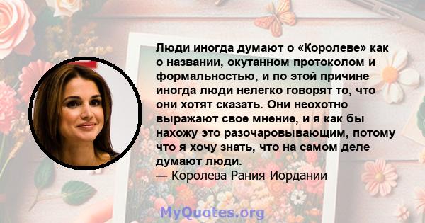 Люди иногда думают о «Королеве» как о названии, окутанном протоколом и формальностью, и по этой причине иногда люди нелегко говорят то, что они хотят сказать. Они неохотно выражают свое мнение, и я как бы нахожу это