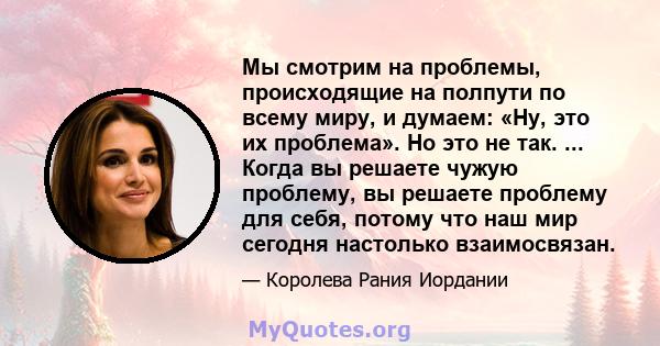 Мы смотрим на проблемы, происходящие на полпути по всему миру, и думаем: «Ну, это их проблема». Но это не так. ... Когда вы решаете чужую проблему, вы решаете проблему для себя, потому что наш мир сегодня настолько