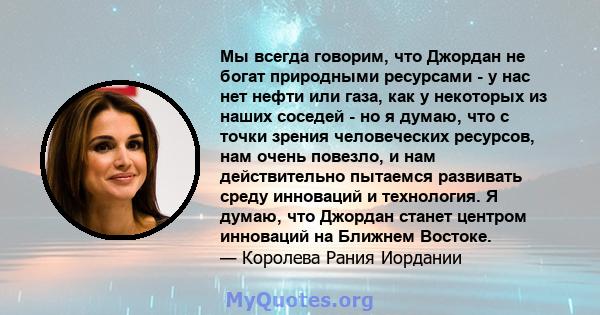 Мы всегда говорим, что Джордан не богат природными ресурсами - у нас нет нефти или газа, как у некоторых из наших соседей - но я думаю, что с точки зрения человеческих ресурсов, нам очень повезло, и нам действительно