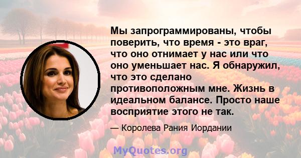 Мы запрограммированы, чтобы поверить, что время - это враг, что оно отнимает у нас или что оно уменьшает нас. Я обнаружил, что это сделано противоположным мне. Жизнь в идеальном балансе. Просто наше восприятие этого не