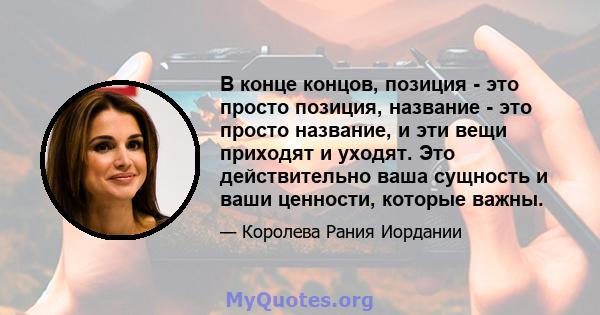 В конце концов, позиция - это просто позиция, название - это просто название, и эти вещи приходят и уходят. Это действительно ваша сущность и ваши ценности, которые важны.