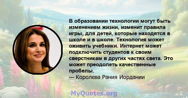 В образовании технологии могут быть изменением жизни, изменит правила игры, для детей, которые находятся в школе и в школе. Технология может оживить учебники. Интернет может подключить студентов к своим сверстникам в