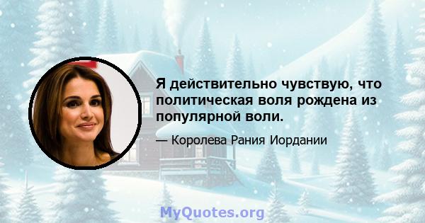 Я действительно чувствую, что политическая воля рождена из популярной воли.