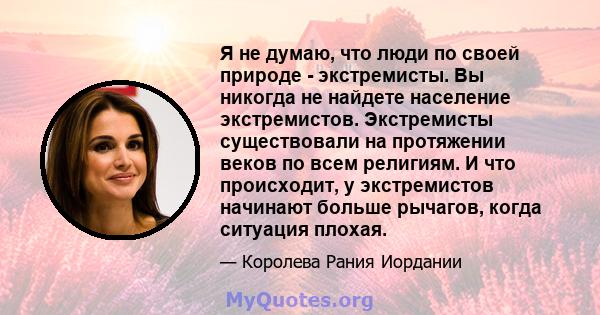 Я не думаю, что люди по своей природе - экстремисты. Вы никогда не найдете население экстремистов. Экстремисты существовали на протяжении веков по всем религиям. И что происходит, у экстремистов начинают больше рычагов, 