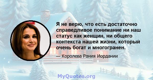 Я не верю, что есть достаточно справедливое понимание ни наш статус как женщин, ни общего контекста нашей жизни, который очень богат и многогранен.