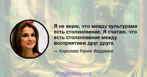 Я не верю, что между культурами есть столкновение. Я считаю, что есть столкновение между восприятием друг друга.