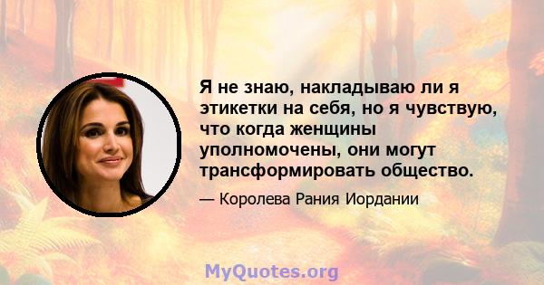 Я не знаю, накладываю ли я этикетки на себя, но я чувствую, что когда женщины уполномочены, они могут трансформировать общество.