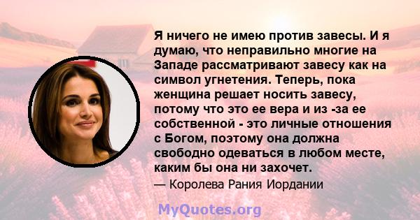 Я ничего не имею против завесы. И я думаю, что неправильно многие на Западе рассматривают завесу как на символ угнетения. Теперь, пока женщина решает носить завесу, потому что это ее вера и из -за ее собственной - это