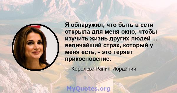 Я обнаружил, что быть в сети открыла для меня окно, чтобы изучить жизнь других людей ... величайший страх, который у меня есть, - это теряет прикосновение.