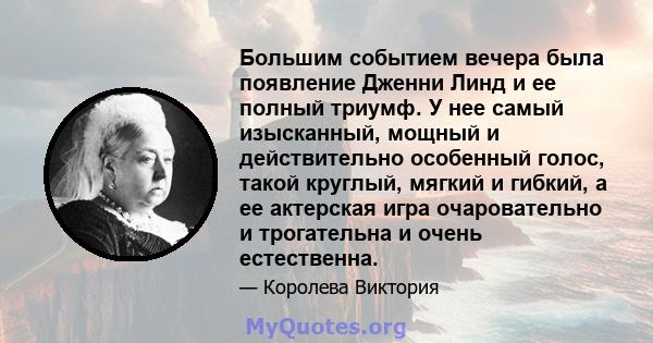 Большим событием вечера была появление Дженни Линд и ее полный триумф. У нее самый изысканный, мощный и действительно особенный голос, такой круглый, мягкий и гибкий, а ее актерская игра очаровательно и трогательна и