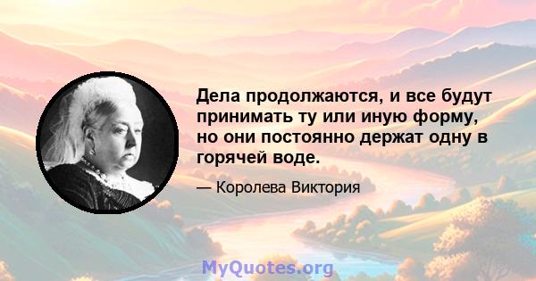 Дела продолжаются, и все будут принимать ту или иную форму, но они постоянно держат одну в горячей воде.