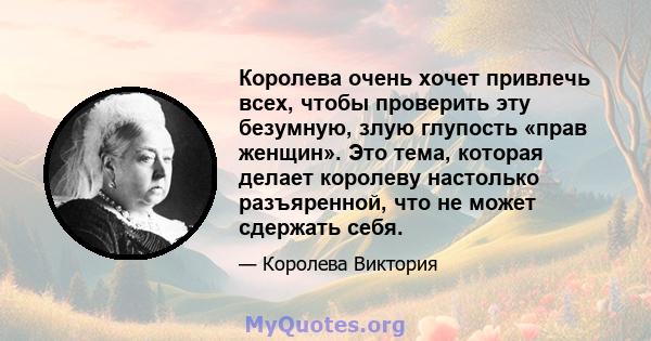 Королева очень хочет привлечь всех, чтобы проверить эту безумную, злую глупость «прав женщин». Это тема, которая делает королеву настолько разъяренной, что не может сдержать себя.