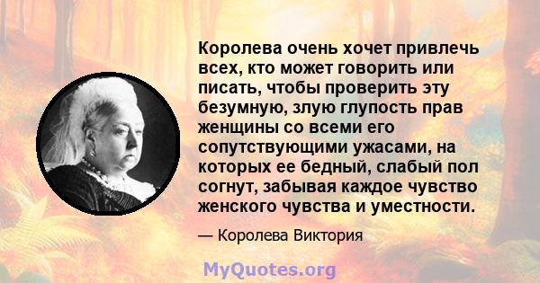 Королева очень хочет привлечь всех, кто может говорить или писать, чтобы проверить эту безумную, злую глупость прав женщины со всеми его сопутствующими ужасами, на которых ее бедный, слабый пол согнут, забывая каждое