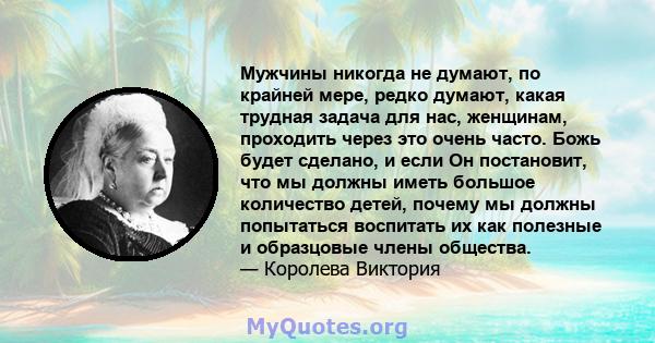 Мужчины никогда не думают, по крайней мере, редко думают, какая трудная задача для нас, женщинам, проходить через это очень часто. Божь будет сделано, и если Он постановит, что мы должны иметь большое количество детей,