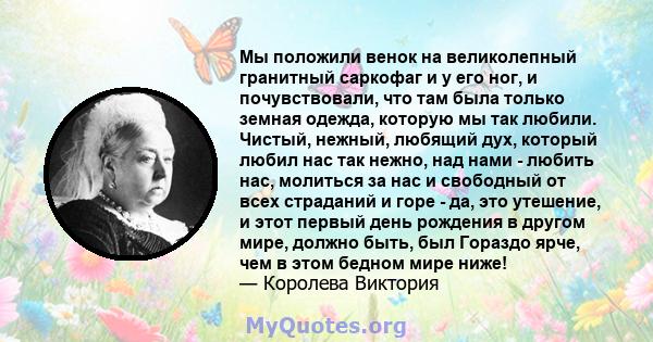 Мы положили венок на великолепный гранитный саркофаг и у его ног, и почувствовали, что там была только земная одежда, которую мы так любили. Чистый, нежный, любящий дух, который любил нас так нежно, над нами - любить