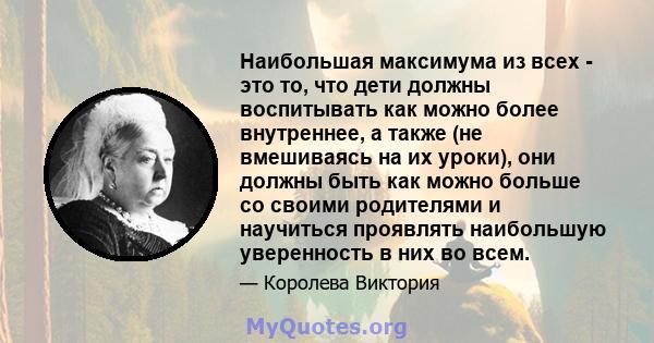 Наибольшая максимума из всех - это то, что дети должны воспитывать как можно более внутреннее, а также (не вмешиваясь на их уроки), они должны быть как можно больше со своими родителями и научиться проявлять наибольшую