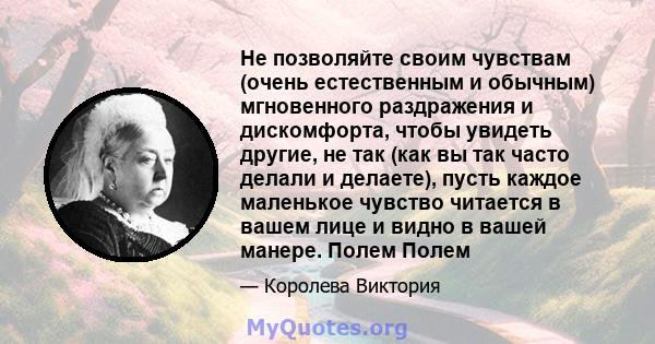 Не позволяйте своим чувствам (очень естественным и обычным) мгновенного раздражения и дискомфорта, чтобы увидеть другие, не так (как вы так часто делали и делаете), пусть каждое маленькое чувство читается в вашем лице и 