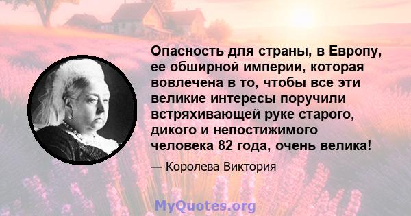 Опасность для страны, в Европу, ее обширной империи, которая вовлечена в то, чтобы все эти великие интересы поручили встряхивающей руке старого, дикого и непостижимого человека 82 года, очень велика!