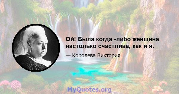 Ой! Была когда -либо женщина настолько счастлива, как и я.