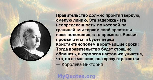 Правительство должно пройти твердую, смелую линию. Эта задержка - эта неопределенность, по которой, за границей, мы теряем свой престиж и наше положение, в то время как Россия продвигается и будет перед Константинополем 