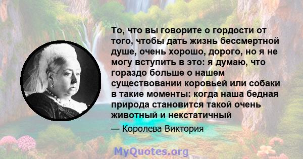 То, что вы говорите о гордости от того, чтобы дать жизнь бессмертной душе, очень хорошо, дорого, но я не могу вступить в это: я думаю, что гораздо больше о нашем существовании коровьей или собаки в такие моменты: когда