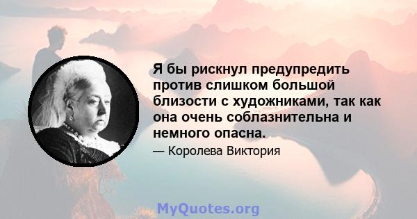 Я бы рискнул предупредить против слишком большой близости с художниками, так как она очень соблазнительна и немного опасна.