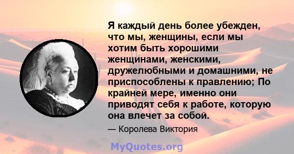 Я каждый день более убежден, что мы, женщины, если мы хотим быть хорошими женщинами, женскими, дружелюбными и домашними, не приспособлены к правлению; По крайней мере, именно они приводят себя к работе, которую она