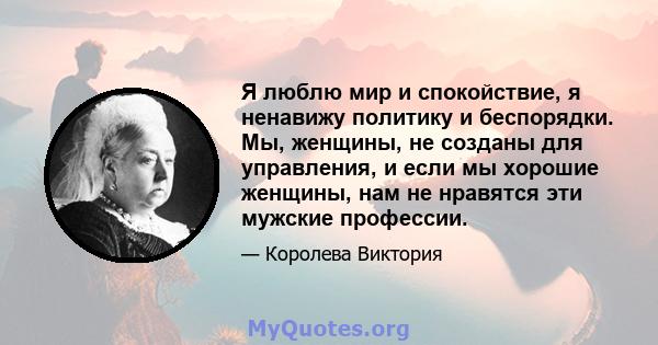 Я люблю мир и спокойствие, я ненавижу политику и беспорядки. Мы, женщины, не созданы для управления, и если мы хорошие женщины, нам не нравятся эти мужские профессии.