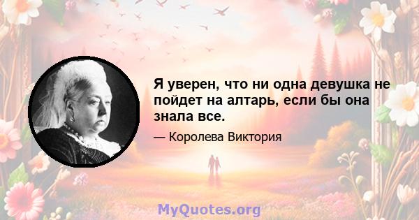 Я уверен, что ни одна девушка не пойдет на алтарь, если бы она знала все.